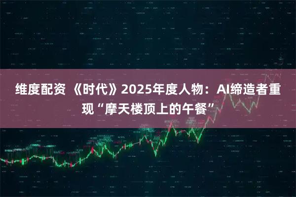 维度配资 《时代》2025年度人物：AI缔造者重现“摩天楼顶上的午餐”