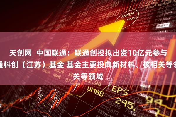 天创网  中国联通：联通创投拟出资10亿元参与诚通科创（江苏）基金 基金主要投向新材料、核相关等领域