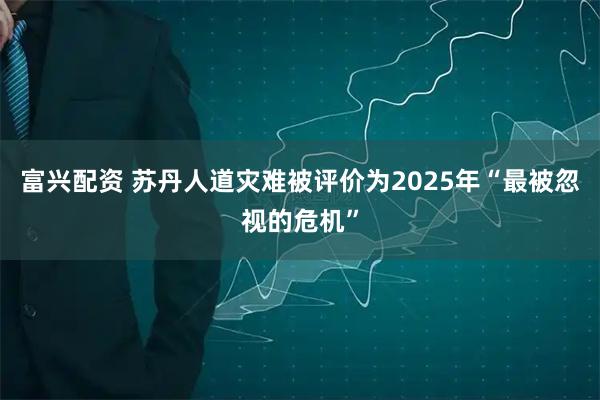 富兴配资 苏丹人道灾难被评价为2025年“最被忽视的危机”