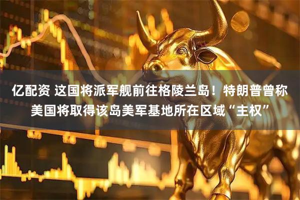 亿配资 这国将派军舰前往格陵兰岛！特朗普曾称美国将取得该岛美军基地所在区域“主权”