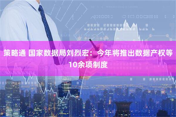 策略通 国家数据局刘烈宏：今年将推出数据产权等10余项制度