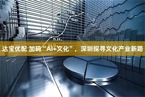 达宝优配 加码“AI+文化”，深圳探寻文化产业新路