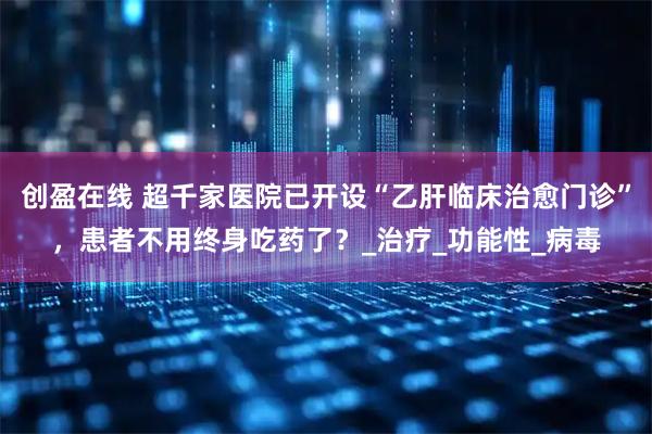 创盈在线 超千家医院已开设“乙肝临床治愈门诊”，患者不用终身吃药了？_治疗_功能性_病毒
